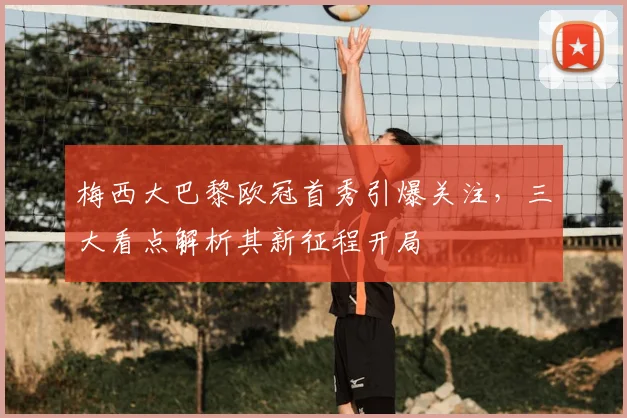 梅西大巴黎欧冠首秀引爆关注，三大看点解析其新征程开局