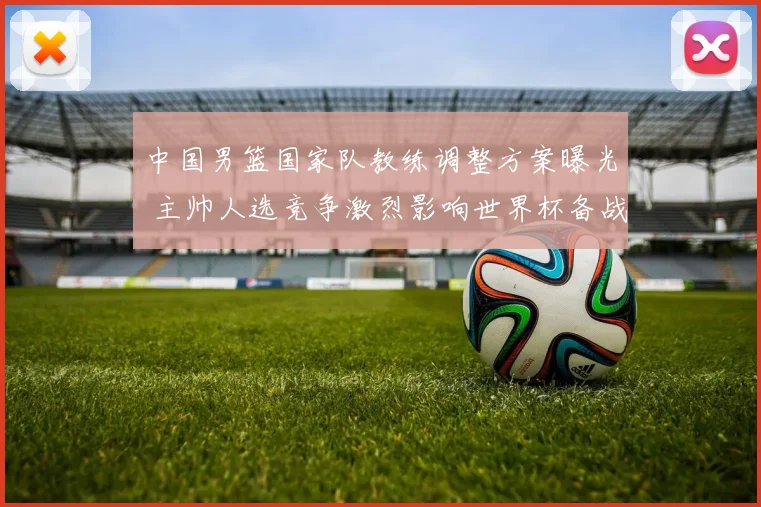 中国男篮国家队教练调整方案曝光 主帅人选竞争激烈影响世界杯备战