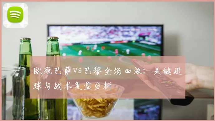 欧冠巴萨vs巴黎全场回放：关键进球与战术复盘分析