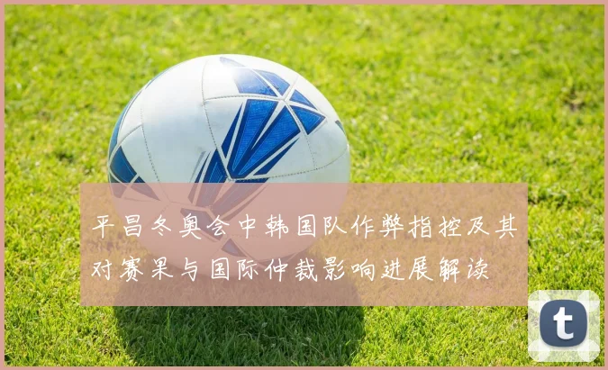 平昌冬奥会中韩国队作弊指控及其对赛果与国际仲裁影响进展解读