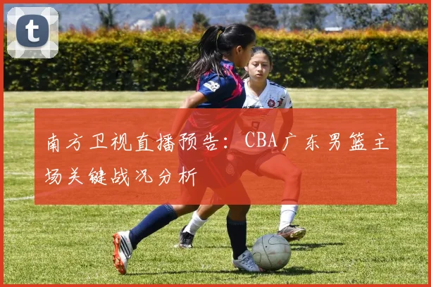 南方卫视直播预告:CBA广东男篮主场关键战况分析