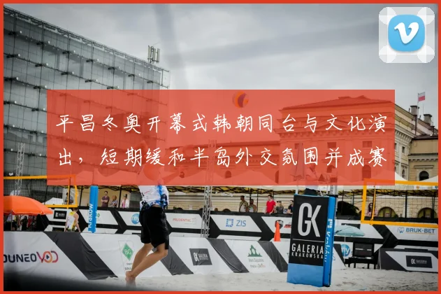 平昌冬奥开幕式韩朝同台与文化演出，短期缓和半岛外交氛围并成赛事看点