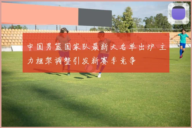 中国男篮国家队最新大名单出炉 主力框架调整引发新赛季竞争