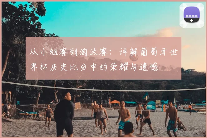 从小组赛到淘汰赛：详解葡萄牙世界杯历史比分中的荣耀与遗憾