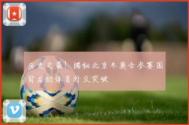历史之最！揭秘北京冬奥会参赛国背后的体育外交突破