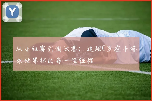 从小组赛到淘汰赛：追踪C罗在卡塔尔世界杯的每一场征程